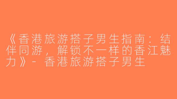 《香港旅游搭子男生指南：结伴同游，解锁不一样的香江魅力》-香港旅游搭子男生