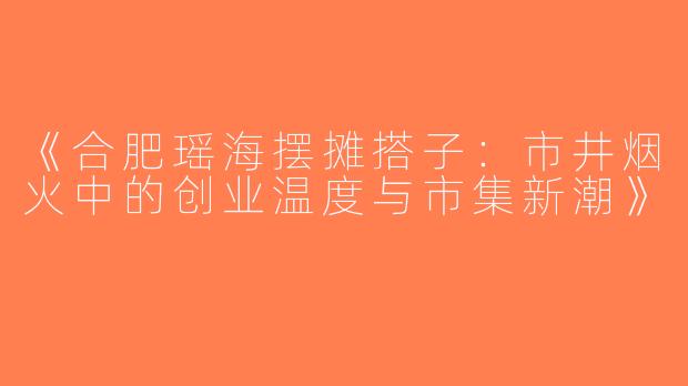 《合肥瑶海摆摊搭子：市井烟火中的创业温度与市集新潮》