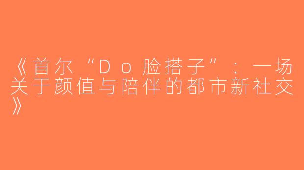 《首尔“Do脸搭子”：一场关于颜值与陪伴的都市新社交》