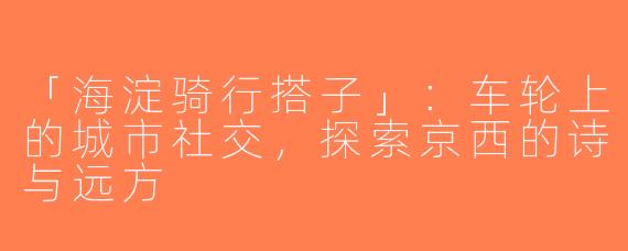 「海淀骑行搭子」：车轮上的城市社交，探索京西的诗与远方