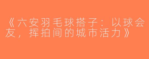 《六安羽毛球搭子：以球会友，挥拍间的城市活力》