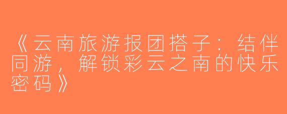 《云南旅游报团搭子：结伴同游，解锁彩云之南的快乐密码》