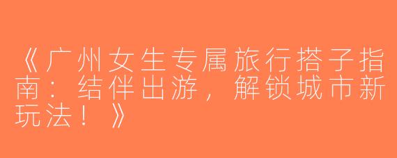 《广州女生专属旅行搭子指南：结伴出游，解锁城市新玩法！》