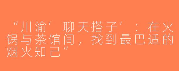 “川渝‘聊天搭子’：在火锅与茶馆间，找到最巴适的烟火知己”