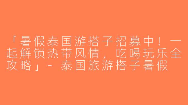 「暑假泰国游搭子招募中！一起解锁热带风情，吃喝玩乐全攻略」-泰国旅游搭子暑假