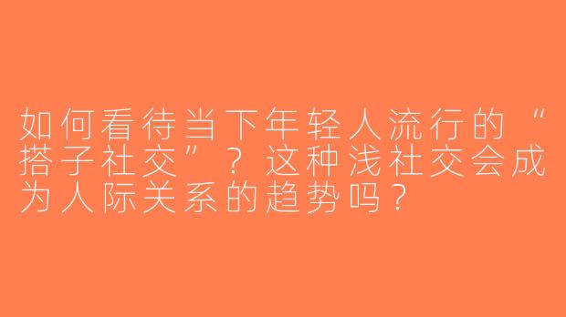 如何看待当下年轻人流行的“搭子社交”？这种浅社交会成为人际关系的趋势吗？
