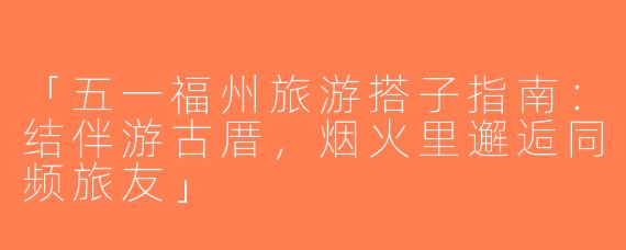 「五一福州旅游搭子指南：结伴游古厝，烟火里邂逅同频旅友」