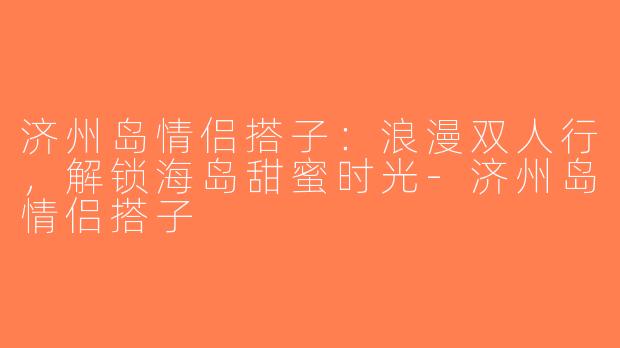 济州岛情侣搭子：浪漫双人行，解锁海岛甜蜜时光-济州岛情侣搭子