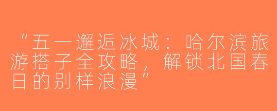 “五一邂逅冰城：哈尔滨旅游搭子全攻略，解锁北国春日的别样浪漫”