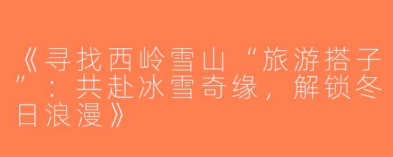 《寻找西岭雪山“旅游搭子”：共赴冰雪奇缘，解锁冬日浪漫》