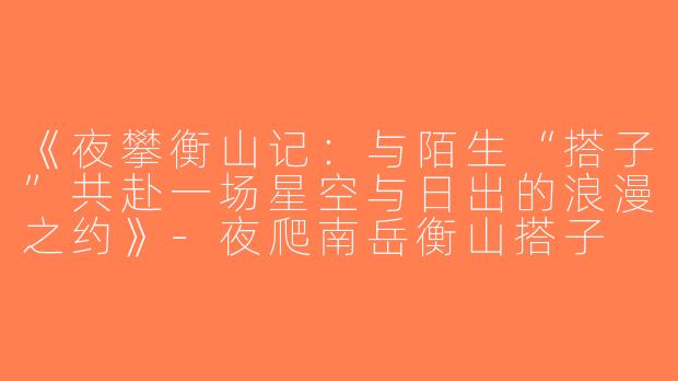 《夜攀衡山记：与陌生“搭子”共赴一场星空与日出的浪漫之约》-夜爬南岳衡山搭子