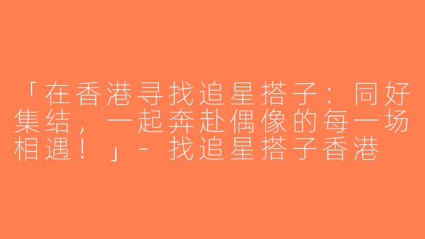 「在香港寻找追星搭子：同好集结，一起奔赴偶像的每一场相遇！」-找追星搭子香港