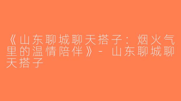 《山东聊城聊天搭子：烟火气里的温情陪伴》-山东聊城聊天搭子
