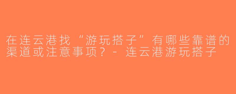 在连云港找“游玩搭子”有哪些靠谱的渠道或注意事项？-连云港游玩搭子
