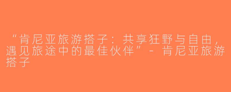 “肯尼亚旅游搭子：共享狂野与自由，遇见旅途中的最佳伙伴”-肯尼亚旅游搭子