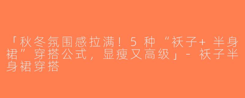 「秋冬氛围感拉满！5种“袄子+半身裙”穿搭公式，显瘦又高级」-袄子半身裙穿搭