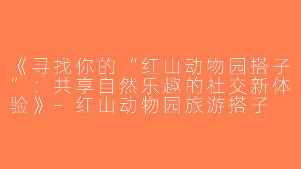 《寻找你的“红山动物园搭子”：共享自然乐趣的社交新体验》-红山动物园旅游搭子