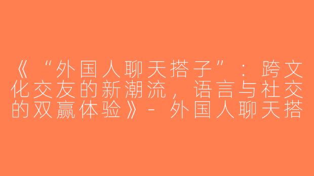 《“外国人聊天搭子”：跨文化交友的新潮流，语言与社交的双赢体验》-外国人聊天搭子