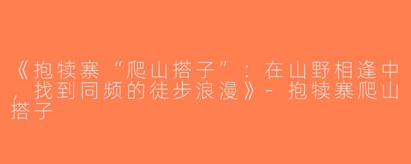 《抱犊寨“爬山搭子”：在山野相逢中，找到同频的徒步浪漫》-抱犊寨爬山搭子