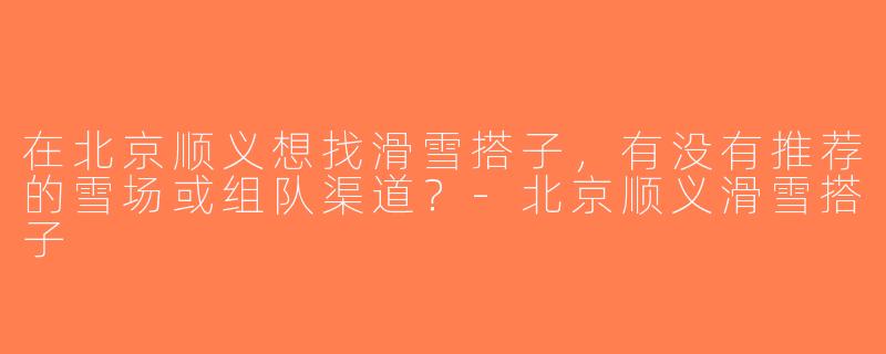 在北京顺义想找滑雪搭子，有没有推荐的雪场或组队渠道？-北京顺义滑雪搭子
