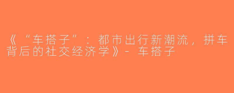 《“车搭子”：都市出行新潮流，拼车背后的社交经济学》-车搭子