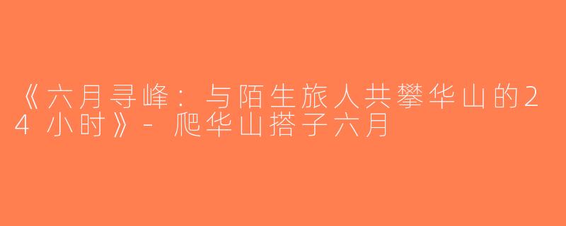《六月寻峰：与陌生旅人共攀华山的24小时》-爬华山搭子六月