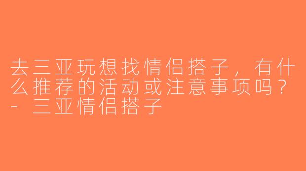 去三亚玩想找情侣搭子，有什么推荐的活动或注意事项吗？-三亚情侣搭子