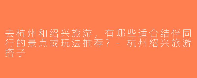 去杭州和绍兴旅游，有哪些适合结伴同行的景点或玩法推荐？-杭州绍兴旅游搭子