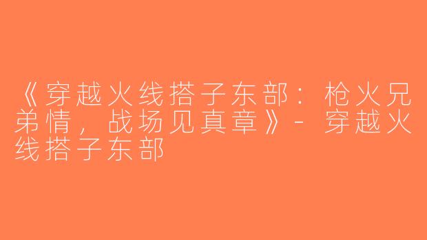 《穿越火线搭子东部：枪火兄弟情，战场见真章》-穿越火线搭子东部