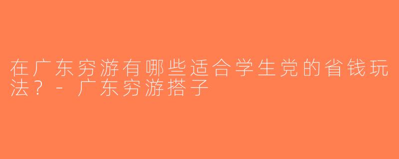 在广东穷游有哪些适合学生党的省钱玩法？-广东穷游搭子