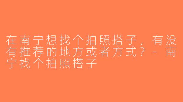 在南宁想找个拍照搭子，有没有推荐的地方或者方式？-南宁找个拍照搭子