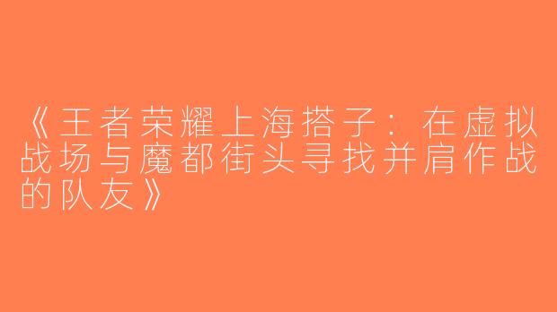 《王者荣耀上海搭子：在虚拟战场与魔都街头寻找并肩作战的队友》