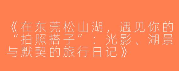 《在东莞松山湖，遇见你的“拍照搭子”：光影、湖景与默契的旅行日记》