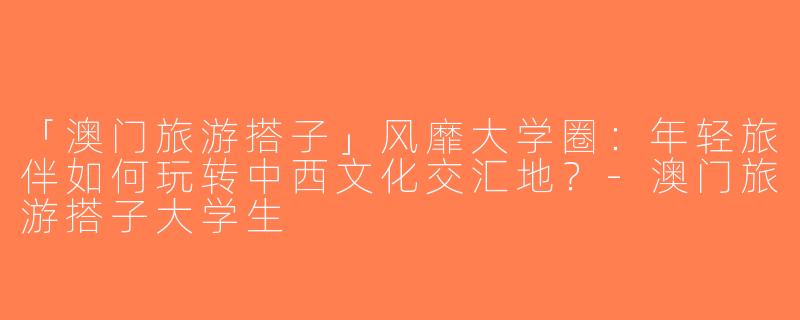 「澳门旅游搭子」风靡大学圈：年轻旅伴如何玩转中西文化交汇地？-澳门旅游搭子大学生