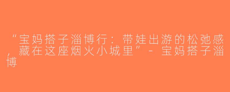 “宝妈搭子淄博行：带娃出游的松弛感，藏在这座烟火小城里”-宝妈搭子淄博