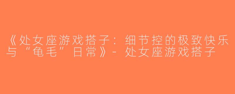 《处女座游戏搭子：细节控的极致快乐与“龟毛”日常》-处女座游戏搭子