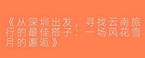 《从深圳出发，寻找云南旅行的最佳搭子：一场风花雪月的邂逅》
