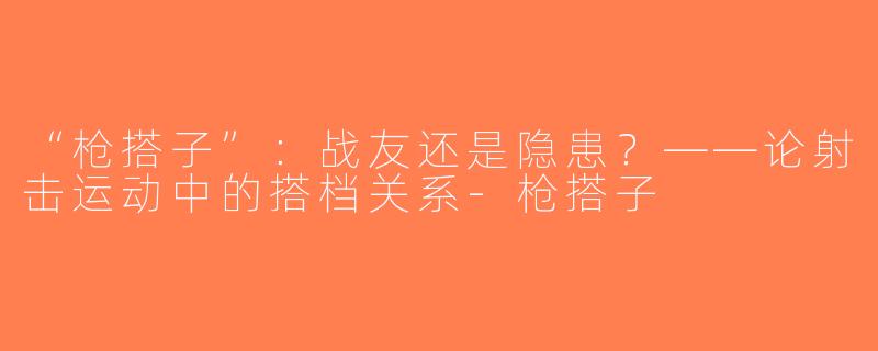 “枪搭子”：战友还是隐患？——论射击运动中的搭档关系-枪搭子