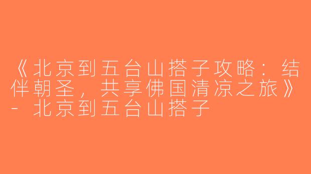 《北京到五台山搭子攻略：结伴朝圣，共享佛国清凉之旅》-北京到五台山搭子