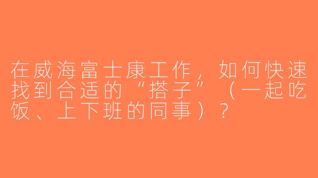 在威海富士康工作，如何快速找到合适的“搭子”（一起吃饭、上下班的同事）？