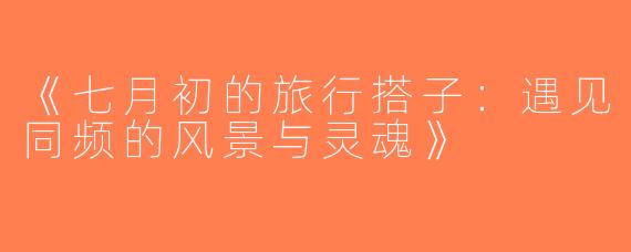 《七月初的旅行搭子：遇见同频的风景与灵魂》