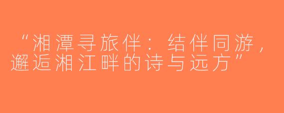 “湘潭寻旅伴：结伴同游，邂逅湘江畔的诗与远方”