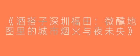 《酒搭子深圳福田：微醺地图里的城市烟火与夜未央》