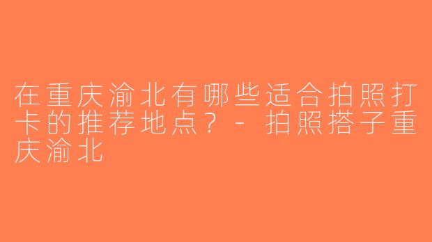 在重庆渝北有哪些适合拍照打卡的推荐地点？-拍照搭子重庆渝北