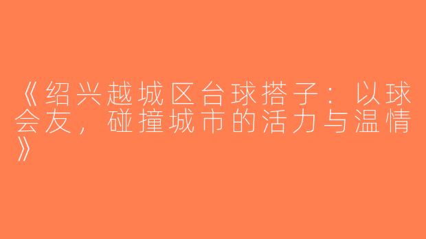 《绍兴越城区台球搭子：以球会友，碰撞城市的活力与温情》