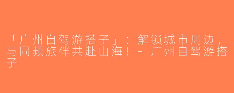 「广州自驾游搭子」：解锁城市周边，与同频旅伴共赴山海！-广州自驾游搭子