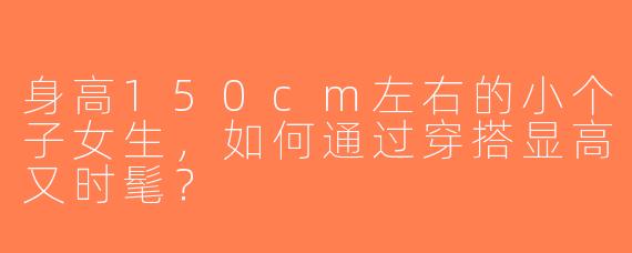 身高150cm左右的小个子女生，如何通过穿搭显高又时髦？