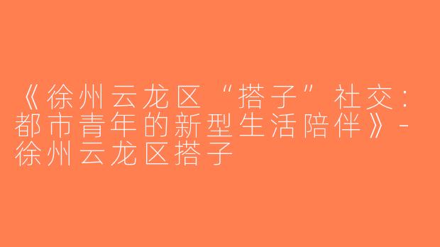 《徐州云龙区“搭子”社交：都市青年的新型生活陪伴》-徐州云龙区搭子