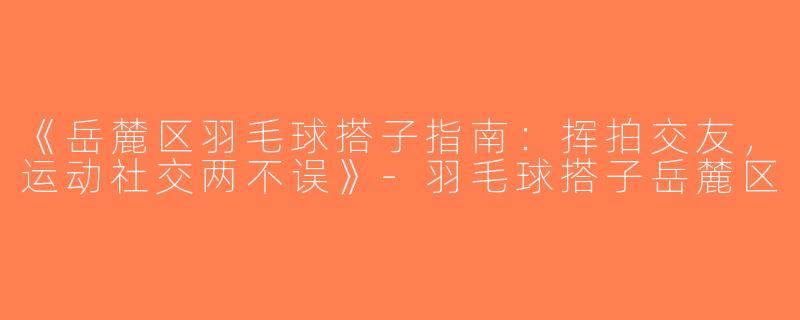《岳麓区羽毛球搭子指南：挥拍交友，运动社交两不误》-羽毛球搭子岳麓区