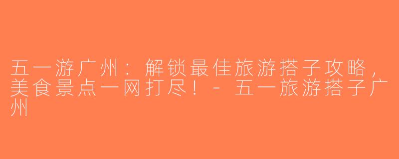 五一游广州：解锁最佳旅游搭子攻略，美食景点一网打尽！-五一旅游搭子广州